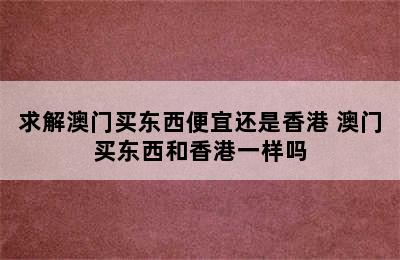 求解澳门买东西便宜还是香港 澳门买东西和香港一样吗